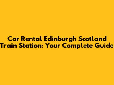Car Rental Edinburgh Scotland Train Station: Your Complete Guide