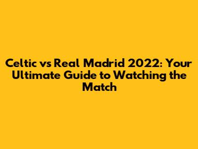 Celtic vs Real Madrid 2022: Your Ultimate Guide to Watching the Match