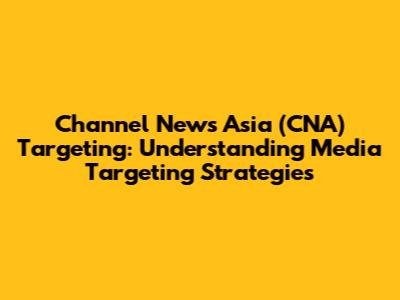 Channel News Asia (CNA) Targeting: Understanding Media Targeting Strategies