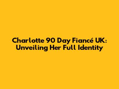 Charlotte 90 Day Fiancé UK: Unveiling Her Full Identity