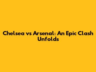 Chelsea vs Arsenal: An Epic Clash Unfolds