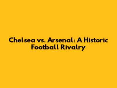 Chelsea vs. Arsenal: A Historic Football Rivalry
