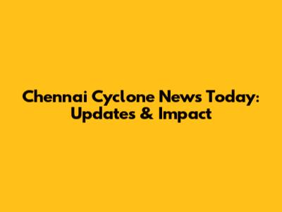 Chennai Cyclone News Today: Updates & Impact