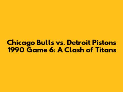 Chicago Bulls vs. Detroit Pistons 1990 Game 6: A Clash of Titans