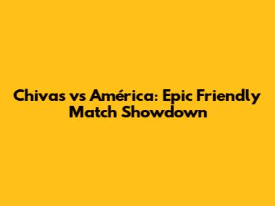 Chivas vs América: Epic Friendly Match Showdown