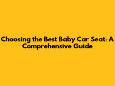 Choosing the Best Baby Car Seat: A Comprehensive Guide