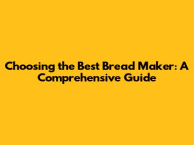 Choosing the Best Bread Maker: A Comprehensive Guide
