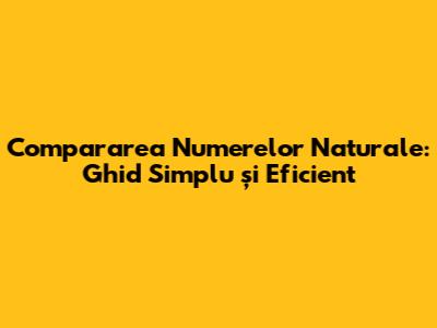Compararea Numerelor Naturale: Ghid Simplu și Eficient