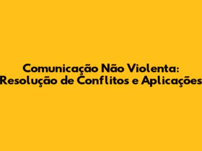 Comunicação Não Violenta: Resolução de Conflitos e Aplicações