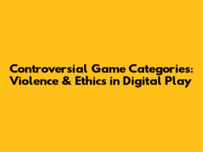 Controversial Game Categories: Violence & Ethics in Digital Play