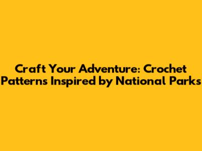 Craft Your Adventure: Crochet Patterns Inspired by National Parks