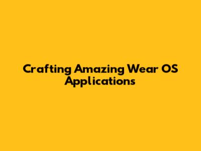 Crafting Amazing Wear OS Applications