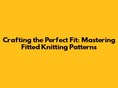 Crafting the Perfect Fit: Mastering Fitted Knitting Patterns