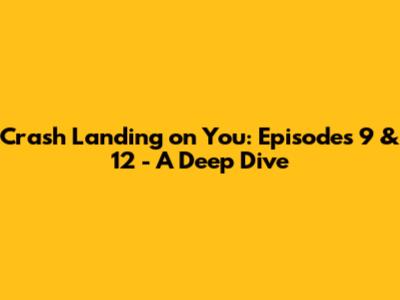 Crash Landing on You: Episodes 9 & 12 - A Deep Dive