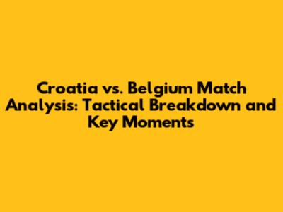 Croatia vs. Belgium Match Analysis: Tactical Breakdown and Key Moments