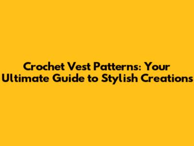 Crochet Vest Patterns: Your Ultimate Guide to Stylish Creations