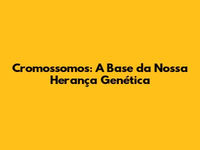 Cromossomos: A Base da Nossa Herança Genética