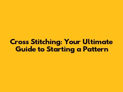 Cross Stitching: Your Ultimate Guide to Starting a Pattern