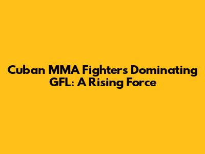 Cuban MMA Fighters Dominating GFL: A Rising Force