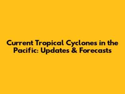 Current Tropical Cyclones in the Pacific: Updates & Forecasts
