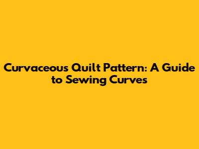 Curvaceous Quilt Pattern: A Guide to Sewing Curves