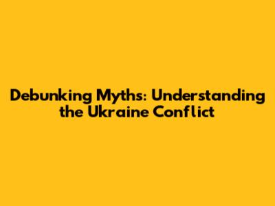 Debunking Myths: Understanding the Ukraine Conflict