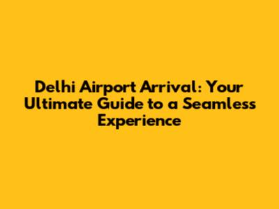 Delhi Airport Arrival: Your Ultimate Guide to a Seamless Experience