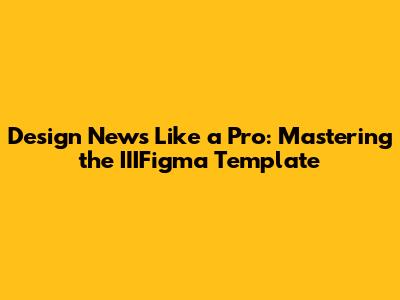 Design News Like a Pro: Mastering the IIIFigma Template