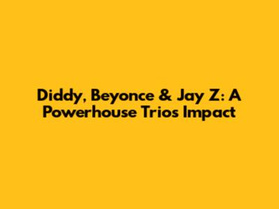 Diddy, Beyonce & Jay Z: A Powerhouse Trio's Impact
