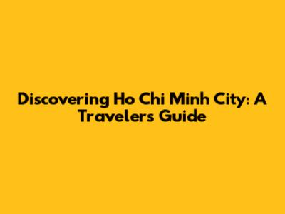 Discovering Ho Chi Minh City: A Traveler's Guide