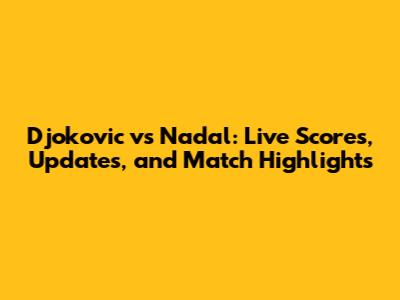 Djokovic vs Nadal: Live Scores, Updates, and Match Highlights