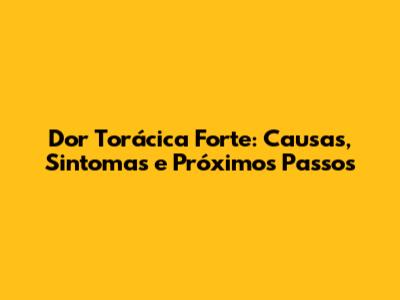 Dor Torácica Forte: Causas, Sintomas e Próximos Passos