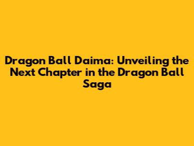 Dragon Ball Daima: Unveiling the Next Chapter in the Dragon Ball Saga