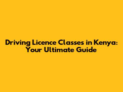 Driving Licence Classes in Kenya: Your Ultimate Guide