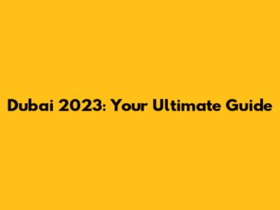 Dubai 2023: Your Ultimate Guide