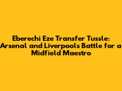 Eberechi Eze Transfer Tussle: Arsenal and Liverpool's Battle for a Midfield Maestro