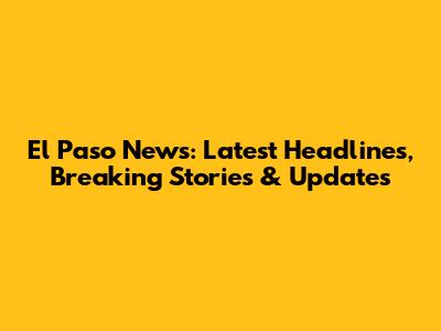 El Paso News: Latest Headlines, Breaking Stories & Updates