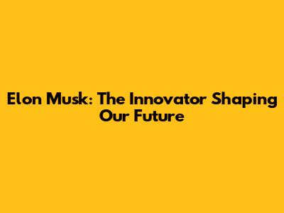Elon Musk: The Innovator Shaping Our Future
