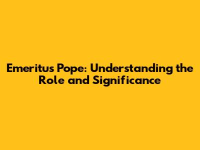 Emeritus Pope: Understanding the Role and Significance