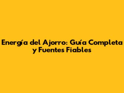 Energía del Ajorro: Guía Completa y Fuentes Fiables