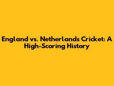 England vs. Netherlands Cricket: A High-Scoring History