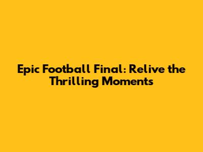 Epic Football Final: Relive the Thrilling Moments