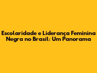 Escolaridade e Liderança Feminina Negra no Brasil: Um Panorama
