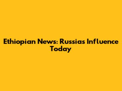 Ethiopian News: Russia's Influence Today