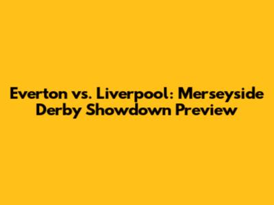 Everton vs. Liverpool: Merseyside Derby Showdown Preview