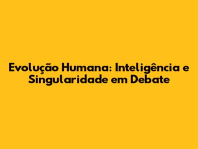 Evolução Humana: Inteligência e Singularidade em Debate