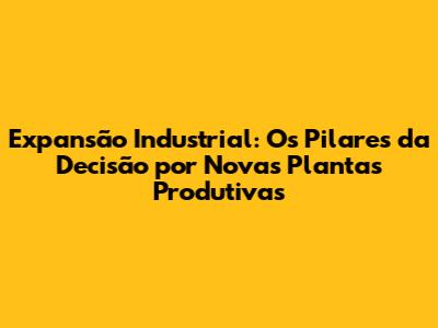 Expansão Industrial: Os Pilares da Decisão por Novas Plantas Produtivas