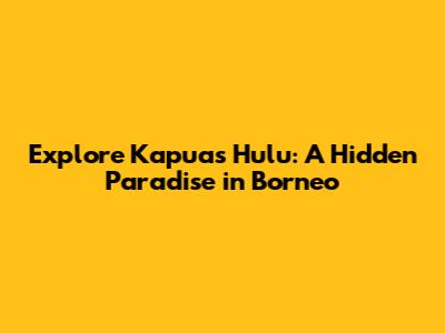 Explore Kapuas Hulu: A Hidden Paradise in Borneo