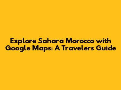 Explore Sahara Morocco with Google Maps: A Traveler's Guide