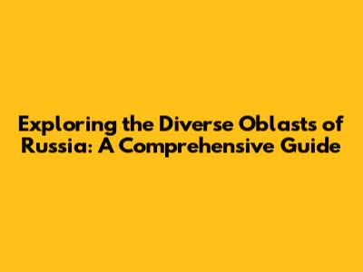 Exploring the Diverse Oblasts of Russia: A Comprehensive Guide